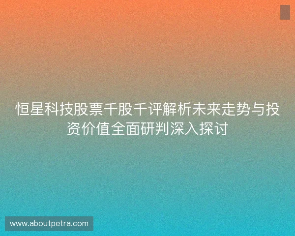 恒星科技股票千股千评解析未来走势与投资价值全面研判深入探讨 恒星科技股票千股千评解析未来走势与投资价值全面研判深入探讨